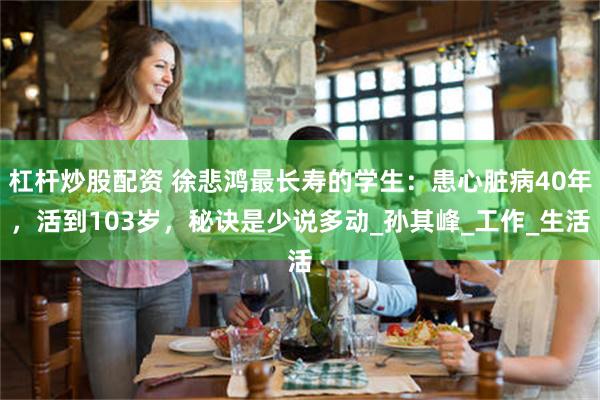 杠杆炒股配资 徐悲鸿最长寿的学生：患心脏病40年，活到103岁，秘诀是少说多动_孙其峰_工作_生活
