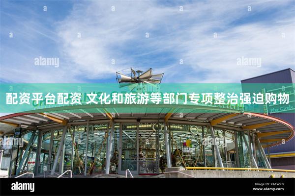 配资平台配资 文化和旅游等部门专项整治强迫购物