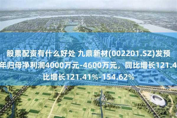 股票配资有什么好处 九鼎新材(002201.SZ)发预增，预计上半年归母净利润4000万元-4600万元，同比增长121.41%-154.62%