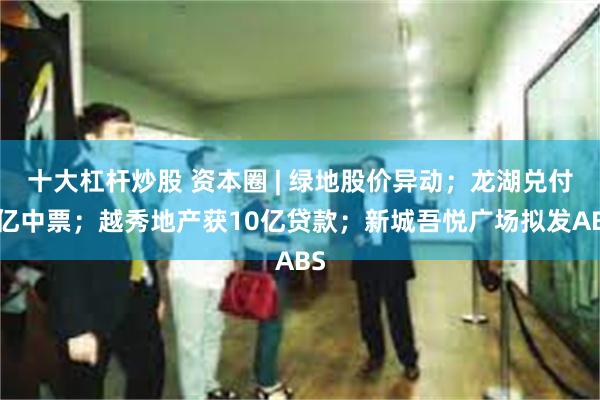 十大杠杆炒股 资本圈 | 绿地股价异动；龙湖兑付5亿中票；越秀地产获10亿贷款；新城吾悦广场拟发ABS
