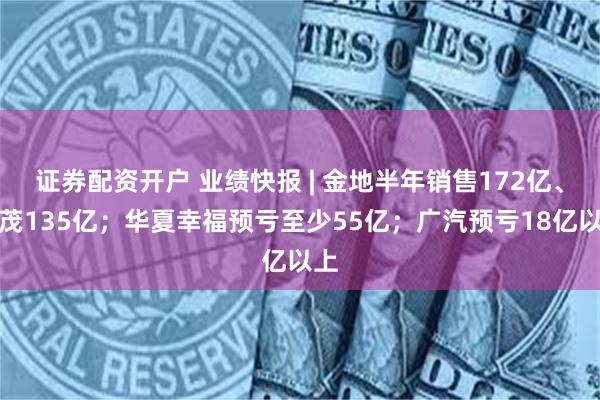 证券配资开户 业绩快报 | 金地半年销售172亿、世茂135亿；华夏幸福预亏至少55亿；广汽预亏18亿以上