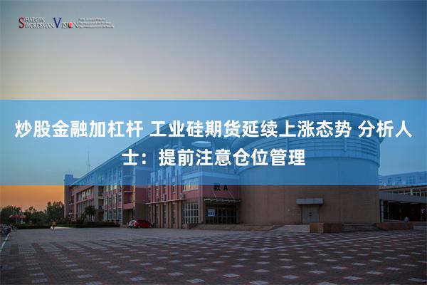 炒股金融加杠杆 工业硅期货延续上涨态势 分析人士：提前注意仓位管理