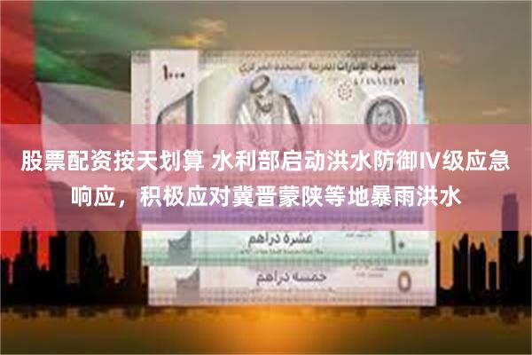 股票配资按天划算 水利部启动洪水防御Ⅳ级应急响应，积极应对冀晋蒙陕等地暴雨洪水