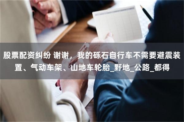 股票配资纠纷 谢谢，我的砾石自行车不需要避震装置、气动车架、山地车轮胎_野地_公路_都得