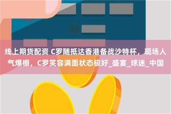线上期货配资 C罗随抵达香港备战沙特杯，现场人气爆棚，C罗笑容满面状态极好_盛宴_球迷_中国