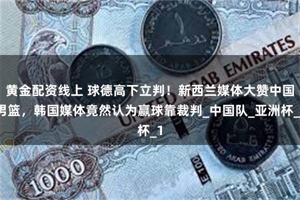 黄金配资线上 球德高下立判！新西兰媒体大赞中国男篮，韩国媒体竟然认为赢球靠裁判_中国队_亚洲杯_1