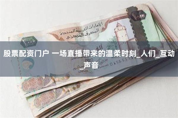 股票配资门户 一场直播带来的温柔时刻_人们_互动_声音
