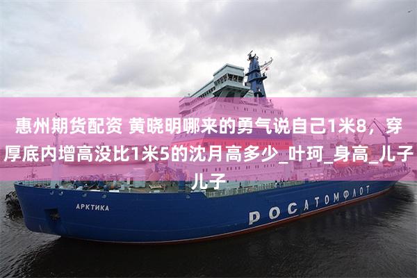惠州期货配资 黄晓明哪来的勇气说自己1米8，穿厚底内增高没比1米5的沈月高多少_叶珂_身高_儿子