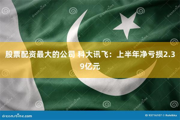 股票配资最大的公司 科大讯飞：上半年净亏损2.39亿元