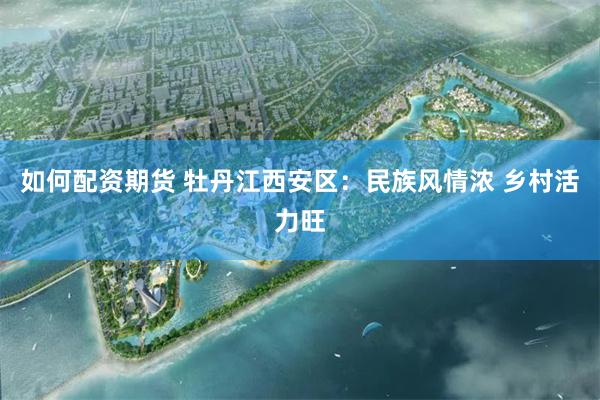 如何配资期货 牡丹江西安区：民族风情浓 乡村活力旺
