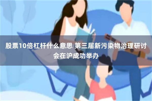 股票10倍杠杆什么意思 第三届新污染物治理研讨会在沪成功举办