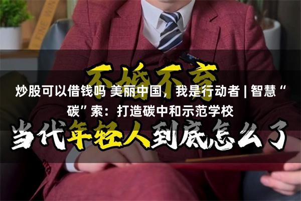 炒股可以借钱吗 美丽中国，我是行动者 | 智慧“碳”索：打造碳中和示范学校