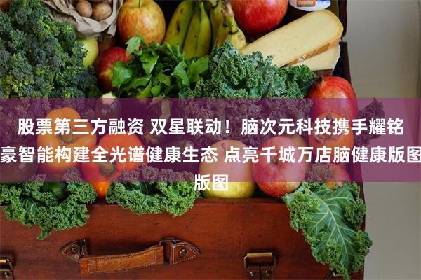 股票第三方融资 双星联动！脑次元科技携手耀铭豪智能构建全光谱健康生态 点亮千城万店脑健康版图