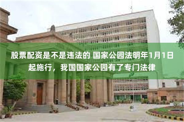 股票配资是不是违法的 国家公园法明年1月1日起施行，我国国家公园有了专门法律