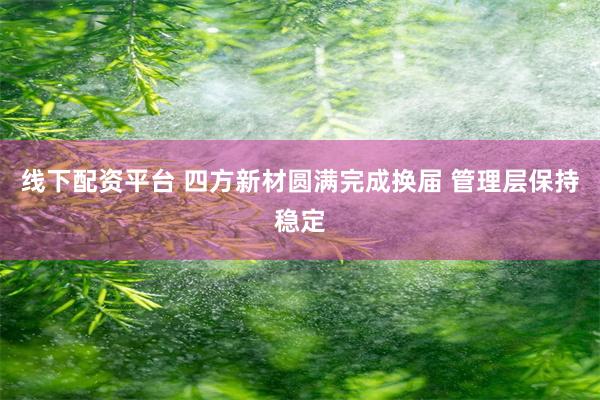 线下配资平台 四方新材圆满完成换届 管理层保持稳定