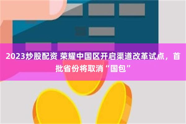 2023炒股配资 荣耀中国区开启渠道改革试点，首批省份将取消“国包”